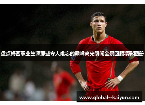 盘点梅西职业生涯那些令人难忘的巅峰高光瞬间全景回顾精彩图册